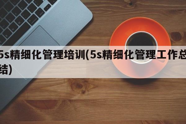 5s精细化管理培训(5s精细化管理工作总结)